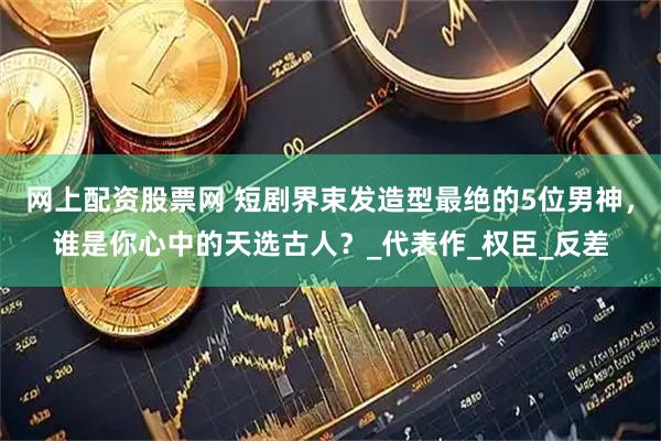 网上配资股票网 短剧界束发造型最绝的5位男神，谁是你心中的天选古人？_代表作_权臣_反差