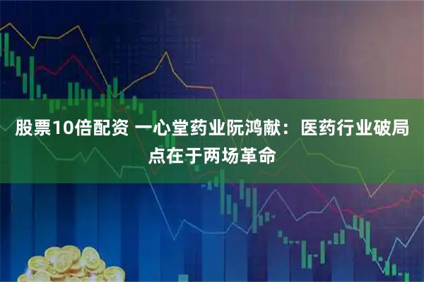 股票10倍配资 一心堂药业阮鸿献：医药行业破局点在于两场革命