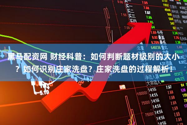 黑马配资网 财经科普：如何判断题材级别的大小？如何识别庄家洗盘？庄家洗盘的过程解析！