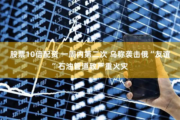 股票10倍配资 一周内第二次 乌称袭击俄“友谊”石油管道致严重火灾