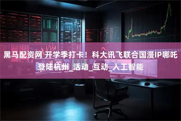 黑马配资网 开学季打卡！科大讯飞联合国漫IP哪吒登陆杭州_活动_互动_人工智能
