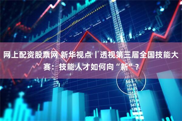 网上配资股票网 新华视点丨透视第三届全国技能大赛：技能人才如何向“新”？