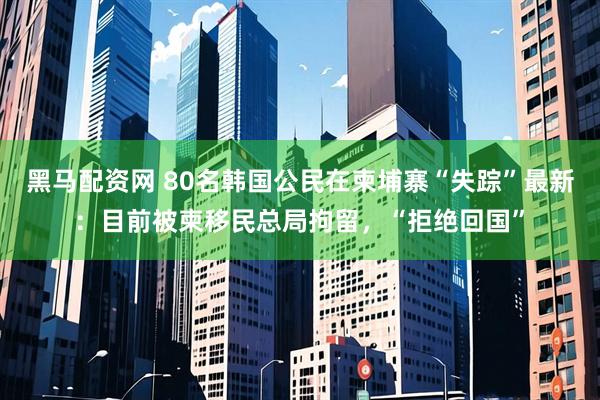 黑马配资网 80名韩国公民在柬埔寨“失踪”最新：目前被柬移民总局拘留，“拒绝回国”