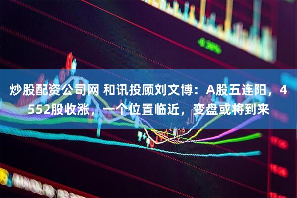 炒股配资公司网 和讯投顾刘文博：A股五连阳，4552股收涨，一个位置临近，变盘或将到来