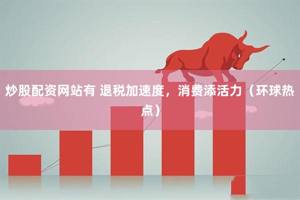 炒股配资网站有 退税加速度，消费添活力（环球热点）