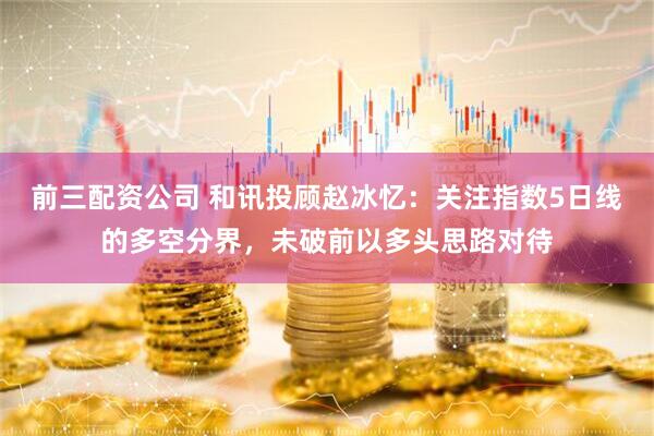 前三配资公司 和讯投顾赵冰忆：关注指数5日线的多空分界，未破前以多头思路对待