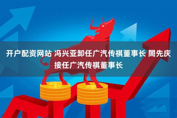 开户配资网站 冯兴亚卸任广汽传祺董事长 閤先庆接任广汽传祺董事长