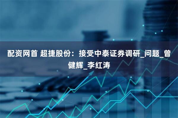 配资网首 超捷股份：接受中泰证券调研_问题_曾健辉_李红涛