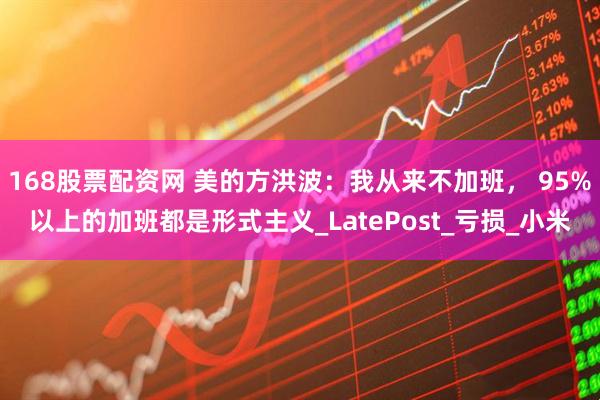 168股票配资网 美的方洪波：我从来不加班， 95%以上的加班都是形式主义_LatePost_亏损_小米