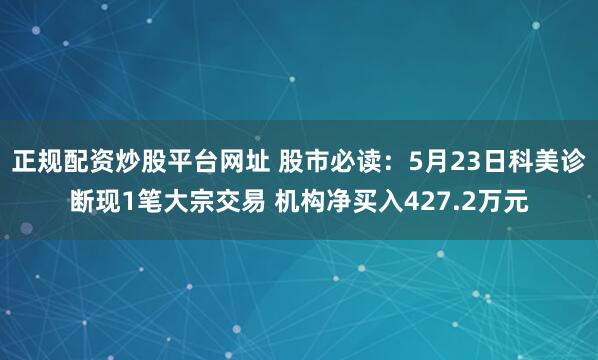 正规配资炒股平台网址 股市必读：5月23日科美诊断现1笔大宗交易 机构净买入427.2万元