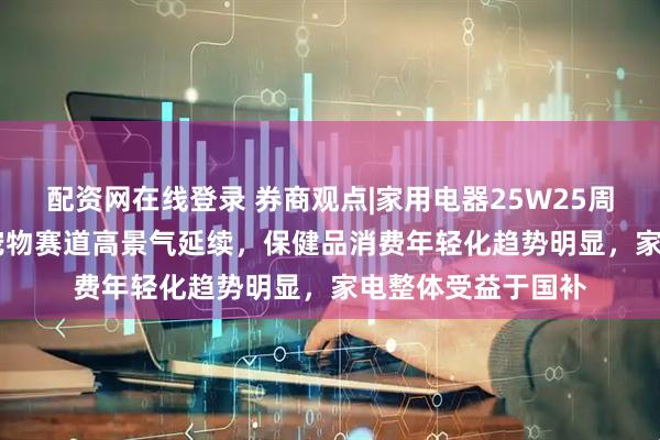 配资网在线登录 券商观点|家用电器25W25周观点：618专题-宠物赛道高景气延续，保健品消费年轻化趋势明显，家电整体受益于国补