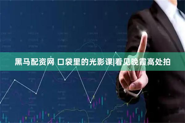 黑马配资网 口袋里的光影课|看见晚霞高处拍