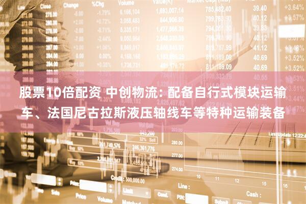 股票10倍配资 中创物流: 配备自行式模块运输车、法国尼古拉斯液压轴线车等特种运输装备
