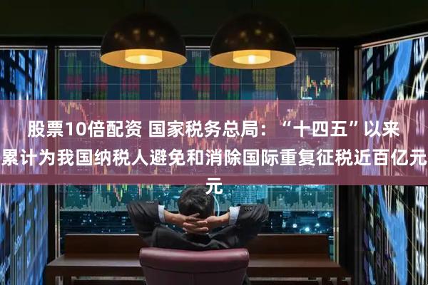 股票10倍配资 国家税务总局：“十四五”以来累计为我国纳税人避免和消除国际重复征税近百亿元