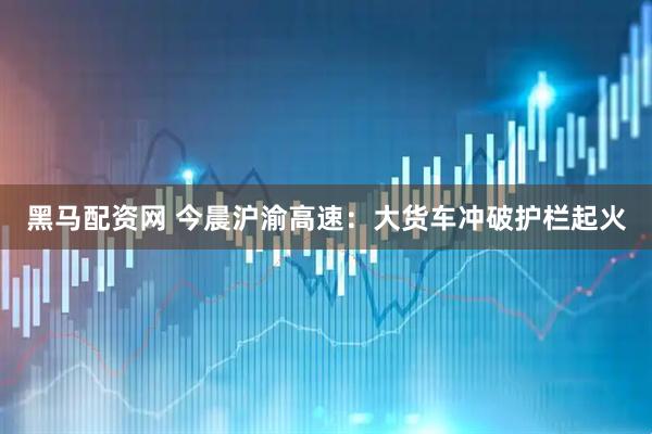 黑马配资网 今晨沪渝高速：大货车冲破护栏起火