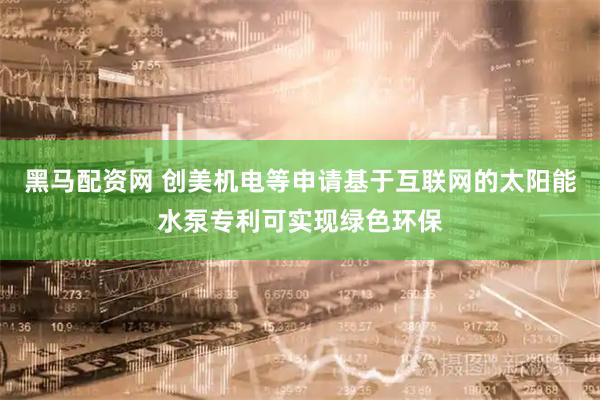 黑马配资网 创美机电等申请基于互联网的太阳能水泵专利可实现绿色环保