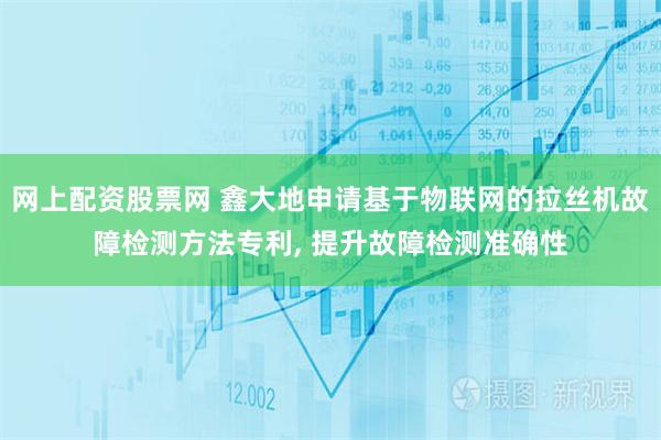 网上配资股票网 鑫大地申请基于物联网的拉丝机故障检测方法专利, 提升故障检测准确性