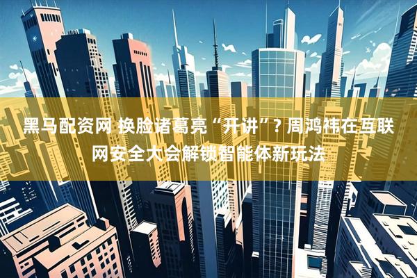 黑马配资网 换脸诸葛亮“开讲”? 周鸿祎在互联网安全大会解锁智能体新玩法