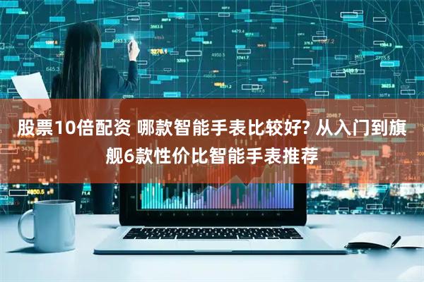股票10倍配资 哪款智能手表比较好? 从入门到旗舰6款性价比智能手表推荐