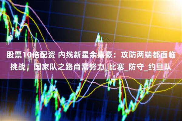 股票10倍配资 内线新星余嘉豪：攻防两端都面临挑战，国家队之路尚需努力_比赛_防守_约旦队