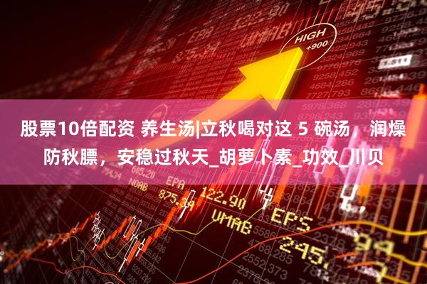 股票10倍配资 养生汤|立秋喝对这 5 碗汤，润燥防秋膘，安稳过秋天_胡萝卜素_功效_川贝