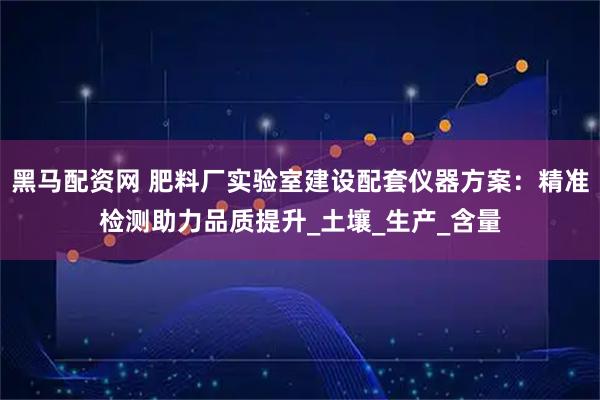 黑马配资网 肥料厂实验室建设配套仪器方案：精准检测助力品质提升_土壤_生产_含量
