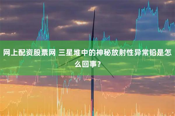 网上配资股票网 三星堆中的神秘放射性异常铅是怎么回事？